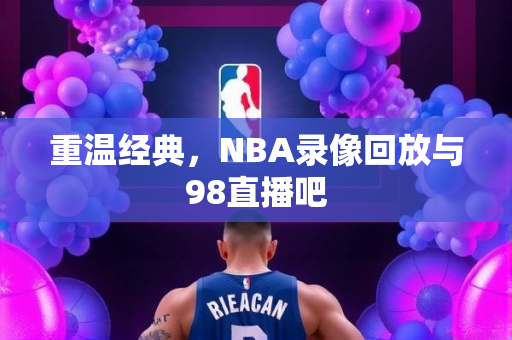 重温经典，NBA录像回放与98直播吧