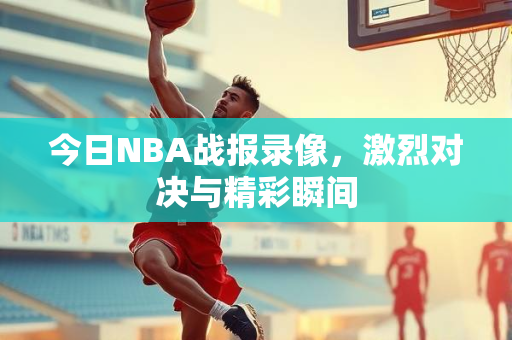 今日NBA战报录像，激烈对决与精彩瞬间
