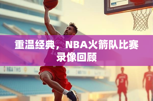 重温经典，NBA火箭队比赛录像回顾