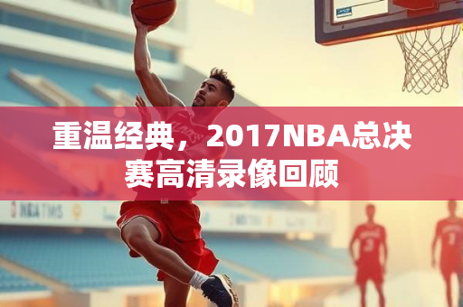 重温经典，2017NBA总决赛高清录像回顾