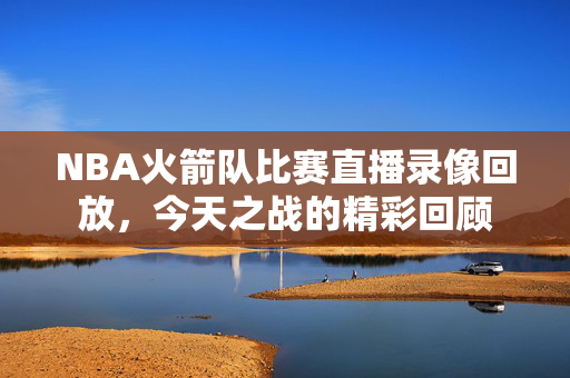 NBA火箭队比赛直播录像回放，今天之战的精彩回顾