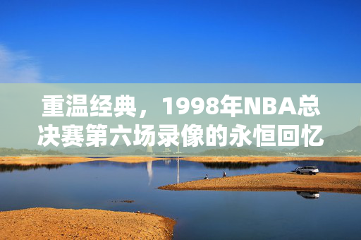 重温经典，1998年NBA总决赛第六场录像的永恒回忆