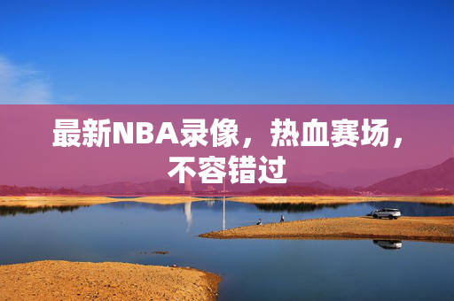 最新NBA录像，热血赛场，不容错过