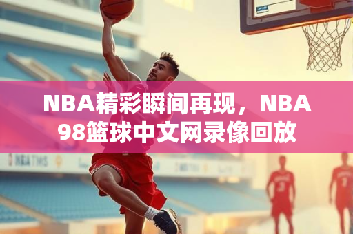 NBA精彩瞬间再现，NBA98篮球中文网录像回放