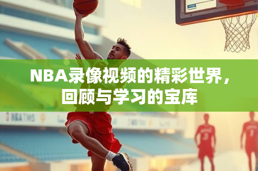 NBA录像视频的精彩世界，回顾与学习的宝库