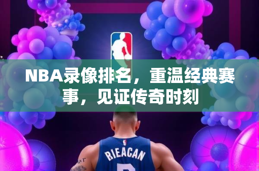 NBA录像排名，重温经典赛事，见证传奇时刻