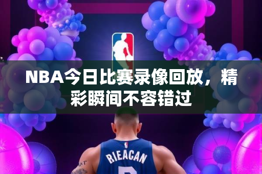 NBA今日比赛录像回放，精彩瞬间不容错过