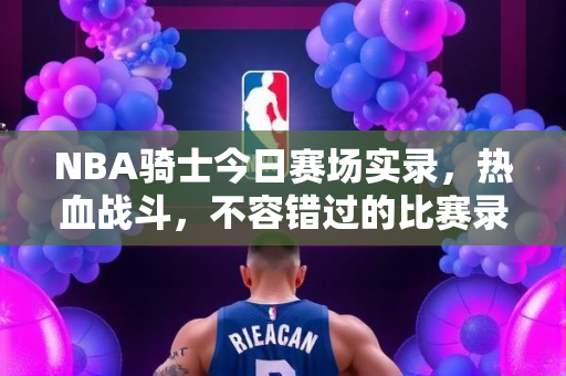NBA骑士今日赛场实录，热血战斗，不容错过的比赛录像