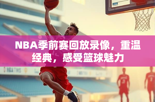 NBA季前赛回放录像，重温经典，感受篮球魅力