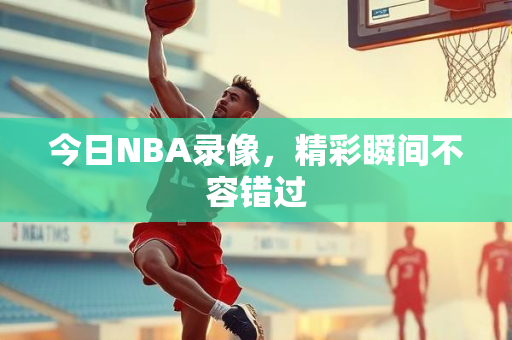 今日NBA录像，精彩瞬间不容错过