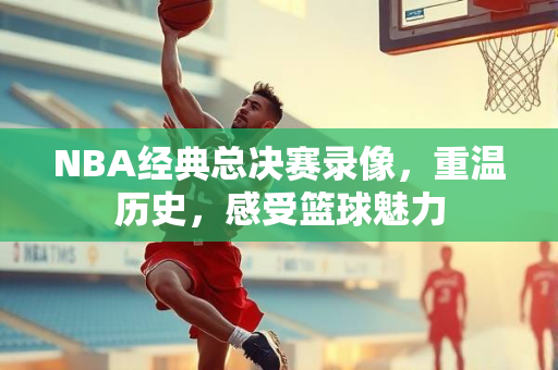 NBA经典总决赛录像，重温历史，感受篮球魅力