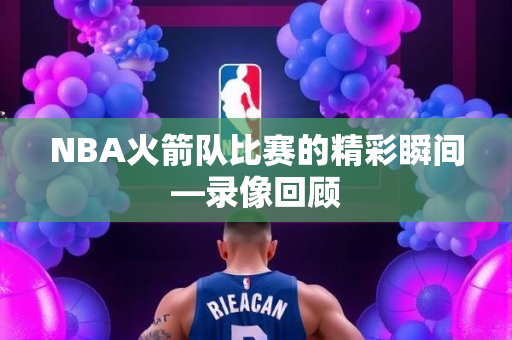 NBA火箭队比赛的精彩瞬间—录像回顾