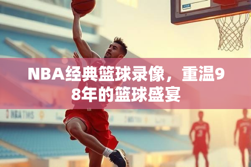 NBA经典篮球录像，重温98年的篮球盛宴