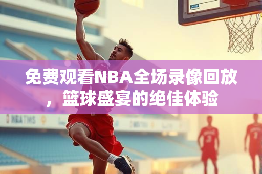 免费观看NBA全场录像回放，篮球盛宴的绝佳体验