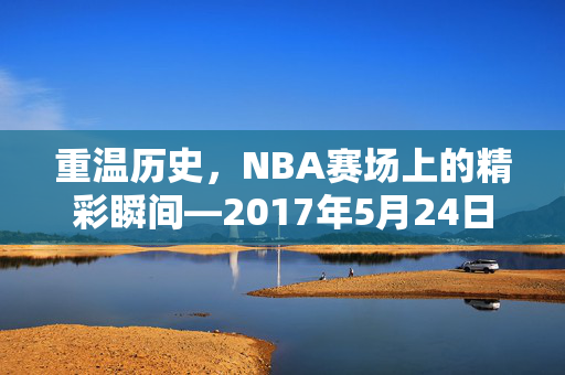 重温历史，NBA赛场上的精彩瞬间—2017年5月24日录像回顾