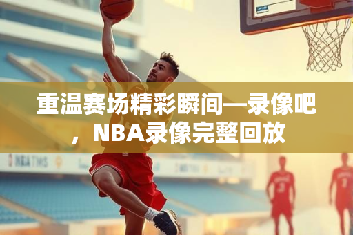 重温赛场精彩瞬间—录像吧，NBA录像完整回放