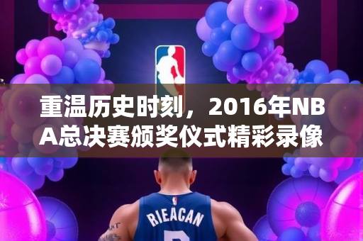 重温历史时刻，2016年NBA总决赛颁奖仪式精彩录像回顾