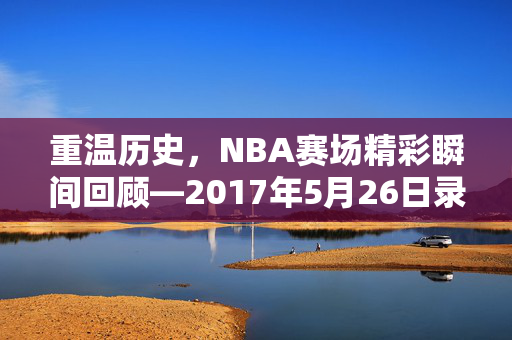 重温历史，NBA赛场精彩瞬间回顾—2017年5月26日录像解析