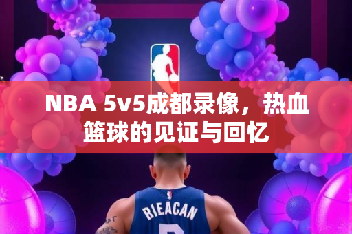 NBA 5v5成都录像，热血篮球的见证与回忆