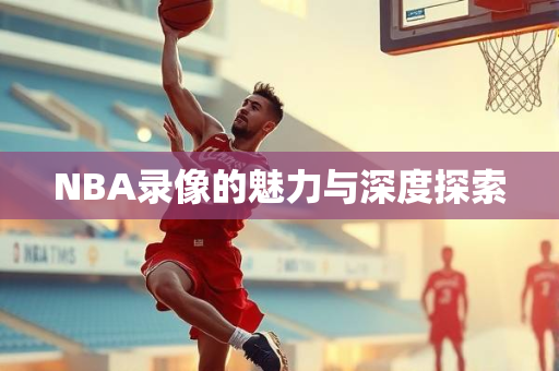 NBA录像的魅力与深度探索