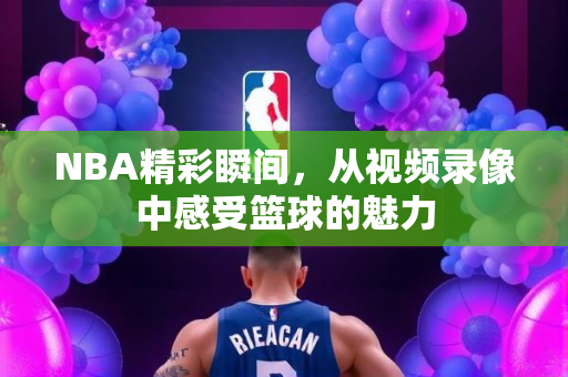 NBA精彩瞬间，从视频录像中感受篮球的魅力