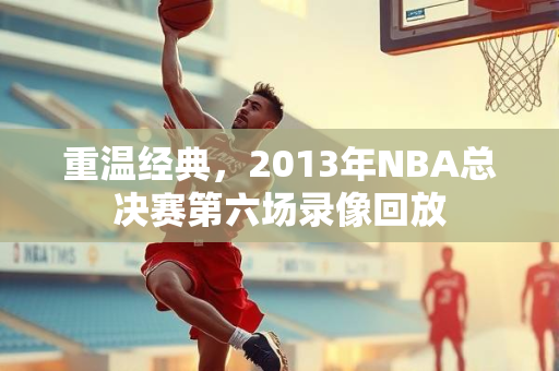 重温经典，2013年NBA总决赛第六场录像回放