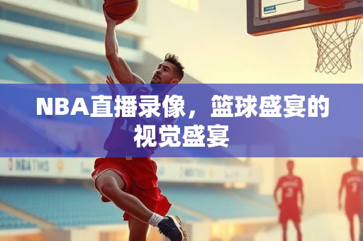 NBA直播录像，篮球盛宴的视觉盛宴