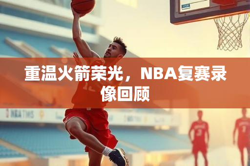 重温火箭荣光，NBA复赛录像回顾
