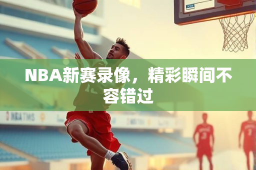 NBA新赛录像，精彩瞬间不容错过