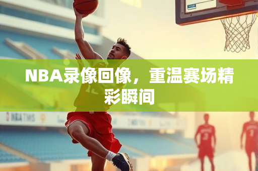 NBA录像回像，重温赛场精彩瞬间