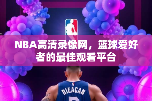 NBA高清录像网，篮球爱好者的最佳观看平台