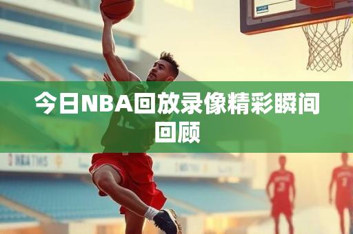 今日NBA回放录像精彩瞬间回顾