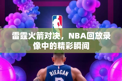 雷霆火箭对决，NBA回放录像中的精彩瞬间