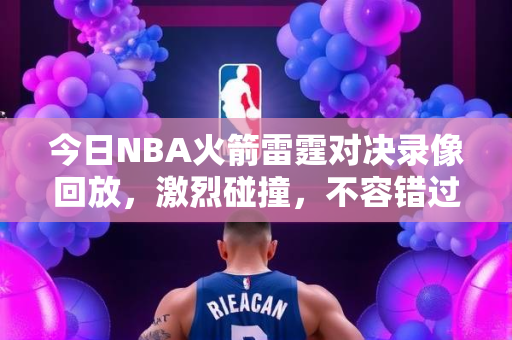 今日NBA火箭雷霆对决录像回放，激烈碰撞，不容错过的精彩瞬间