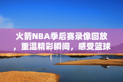 火箭NBA季后赛录像回放，重温精彩瞬间，感受篮球魅力
