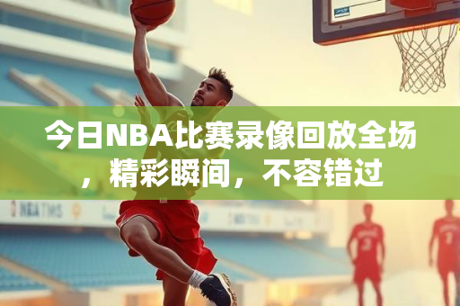 今日NBA比赛录像回放全场，精彩瞬间，不容错过