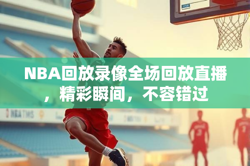 NBA回放录像全场回放直播，精彩瞬间，不容错过