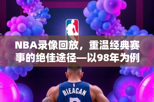 NBA录像回放，重温经典赛事的绝佳途径—以98年为例