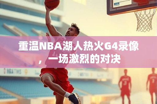 重温NBA湖人热火G4录像，一场激烈的对决