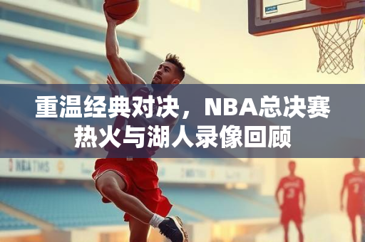 重温经典对决，NBA总决赛热火与湖人录像回顾
