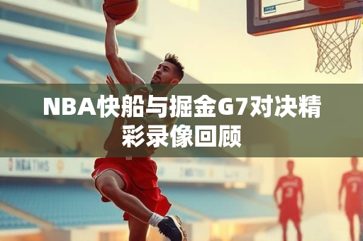 NBA快船与掘金G7对决精彩录像回顾