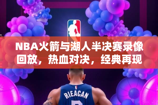 NBA火箭与湖人半决赛录像回放，热血对决，经典再现