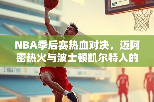 NBA季后赛热血对决，迈阿密热火与波士顿凯尔特人的录像回顾