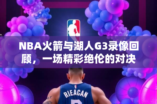 NBA火箭与湖人G3录像回顾，一场精彩绝伦的对决