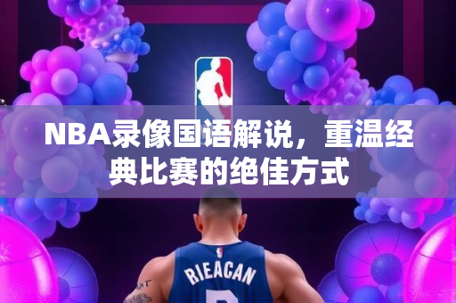 NBA录像国语解说，重温经典比赛的绝佳方式