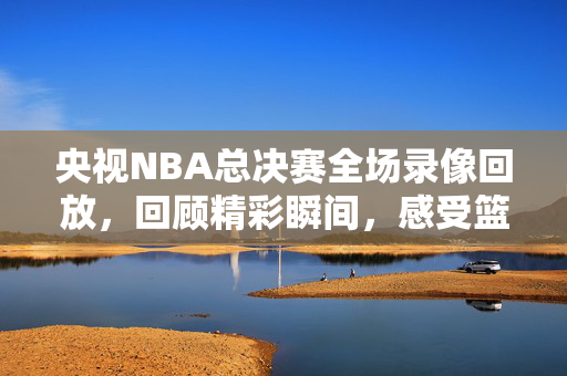 央视NBA总决赛全场录像回放，回顾精彩瞬间，感受篮球魅力