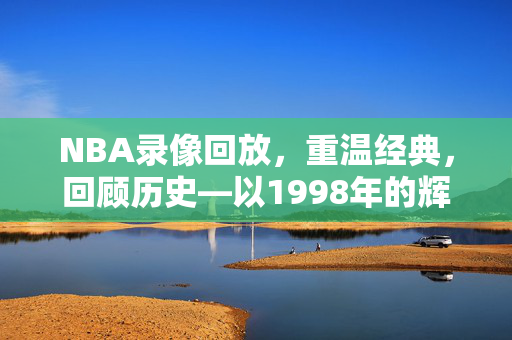 NBA录像回放，重温经典，回顾历史—以1998年的辉煌为例