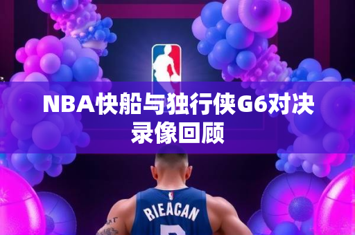 NBA快船与独行侠G6对决录像回顾
