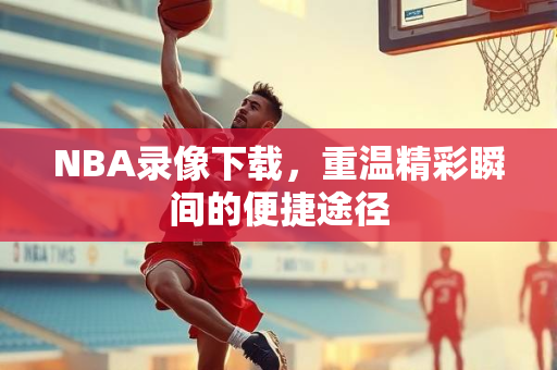 NBA录像下载，重温精彩瞬间的便捷途径