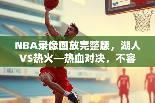NBA录像回放完整版，湖人VS热火—热血对决，不容错过的精彩瞬间